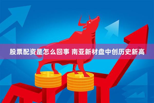股票配资是怎么回事 南亚新材盘中创历史新高