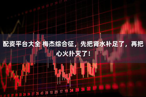 配资平台大全 梅杰综合征，先把肾水补足了，再把心火扑灭了！