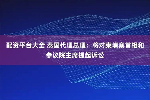 配资平台大全 泰国代理总理：将对柬埔寨首相和参议院主席提起诉讼