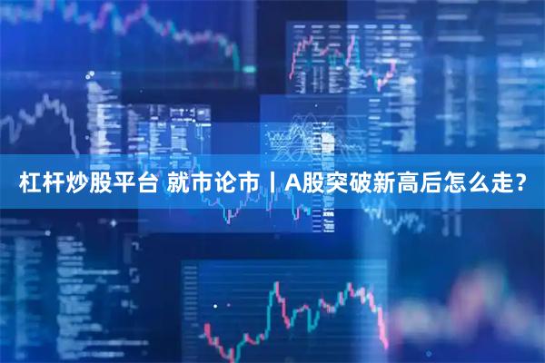 杠杆炒股平台 就市论市丨A股突破新高后怎么走？