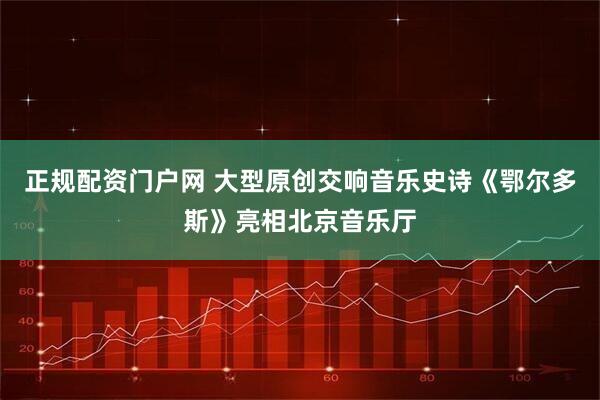 正规配资门户网 大型原创交响音乐史诗《鄂尔多斯》亮相北京音乐厅