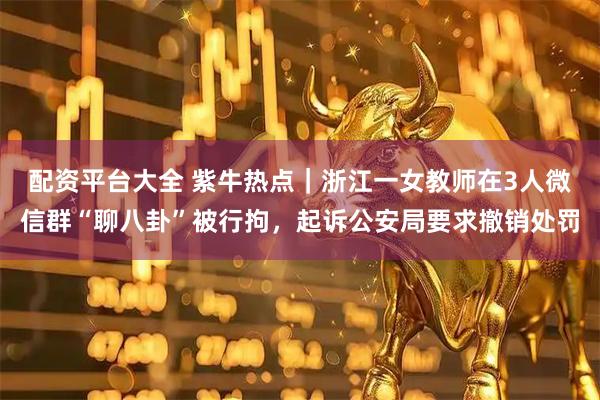 配资平台大全 紫牛热点｜浙江一女教师在3人微信群“聊八卦”被行拘，起诉公安局要求撤销处罚