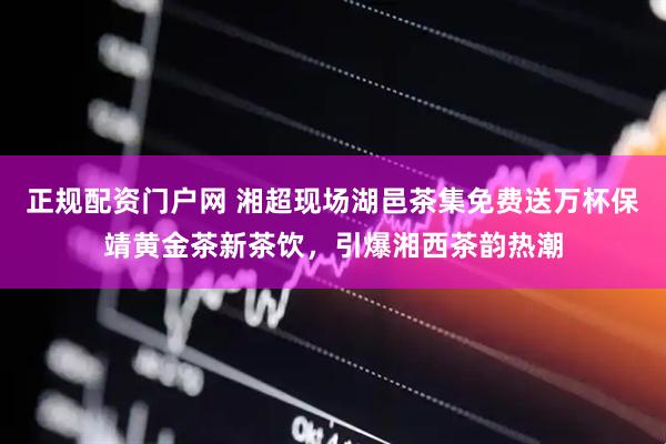 正规配资门户网 湘超现场湖邑茶集免费送万杯保靖黄金茶新茶饮，引爆湘西茶韵热潮