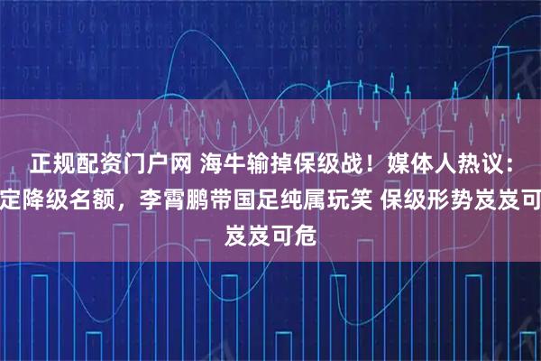 正规配资门户网 海牛输掉保级战！媒体人热议：锁定降级名额，李霄鹏带国足纯属玩笑 保级形势岌岌可危